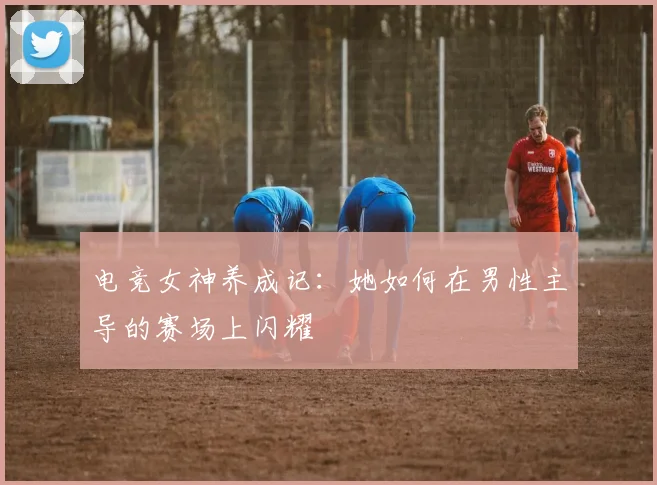 电竞女神养成记：她如何在男性主导的赛场上闪耀