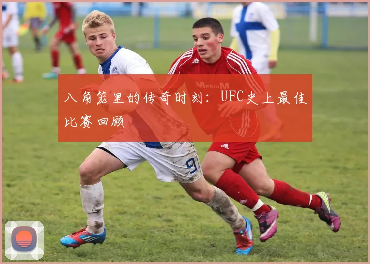 八角笼里的传奇时刻：UFC史上最佳比赛回顾