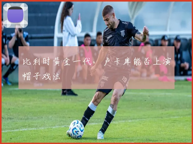 比利时黄金一代，卢卡库能否上演帽子戏法