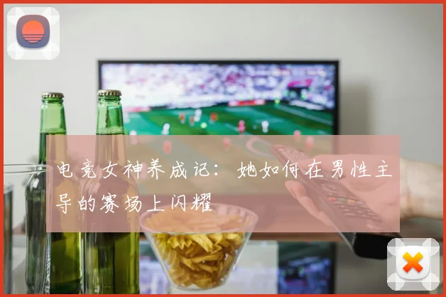 电竞女神养成记：她如何在男性主导的赛场上闪耀