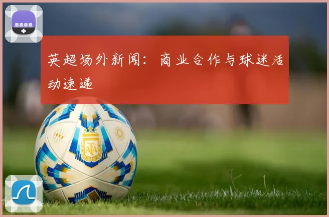 英超场外新闻：商业合作与球迷活动速递