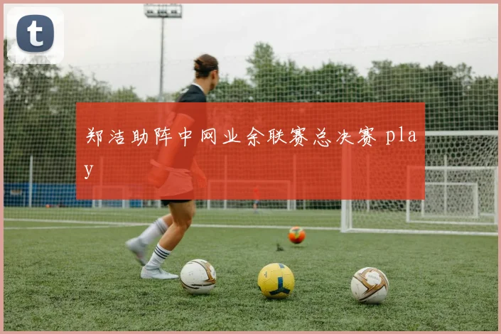 郑洁助阵中网业余联赛总决赛 play