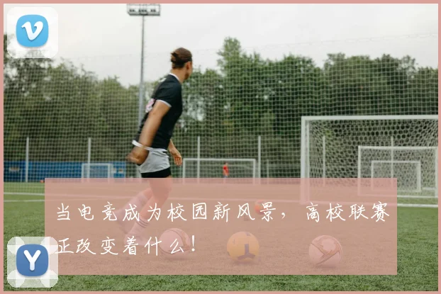 当电竞成为校园新风景，高校联赛正改变着什么！